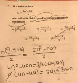 7. İlk n terim toplamı
2n² - 20n
3
Sn
olan aritmetik dizinin genel terimi aşağıdakilerden
hangisidir?
A)
2n+18
3
B) (4-22) C)
3
D) (4n+12)
3
3n+24
6
3n-10
6
naltan) 27-200
3 G
2
un²_uon=3h (attan)
X (un-u0) = 391+3an
37