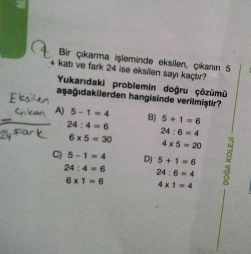 M
Bir çıkarma işleminde eksilen, çıkanın 5
katı ve fark 24 ise eksilen sayı kaçtır?
24 Fark
Yukarıdaki problemin doğru çözümü
aşağıdakilerden hangisinde verilmiştir?
Eksilen
Cnkan A) 5-1 = 4
24:4=6
6x5=30
C) 5-1=4
24:4=6
6x1=6
B) 5+1=6
24:6=4
4x5=20
D) 5+1