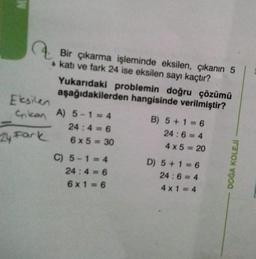 M
Bir çıkarma işleminde eksilen, çıkanın 5
katı ve fark 24 ise eksilen sayı kaçtır?
24 Fark
Yukarıdaki problemin doğru çözümü
aşağıdakilerden hangisinde verilmiştir?
Eksilen
Cnkan A) 5-1 = 4
24:4=6
6x5=30
C) 5-1=4
24:4=6
6x1=6
B) 5+1=6
24:6=4
4x5=20
D) 5+1=6
24:6=4
4x1 = 4
DOĞA KOLEJİ