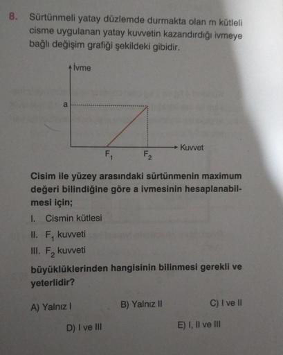 8. Sürtünmeli yatay düzlemde durmakta olan m kütleli
cisme uygulanan yatay kuvvetin kazandırdığı ivmeye
bağlı değişim grafiği şekildeki gibidir.
a
İvme
F₁₁
Cisim ile yüzey arasındaki sürtünmenin maximum
değeri bilindiğine göre a ivmesinin hesaplanabil-
mes