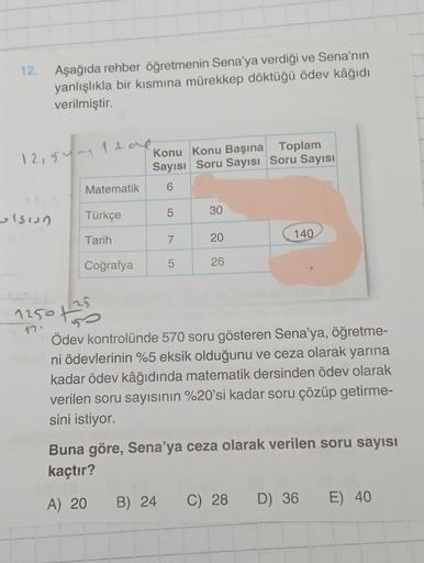 12. Aşağıda rehber öğretmenin Sena'ya verdiği ve Sena'nın
yanlışlıkla bir kısmına mürekkep döktüğü ödev kâğıdı
verilmiştir.
12154
ulsion
Matematik
Türkçe
Tarih
Coğrafya
Konu Konu Başına Toplam
Sayısı Soru Sayısı Soru Sayısı
6
5
7
5
B) 24
30
20
26
140
1250 