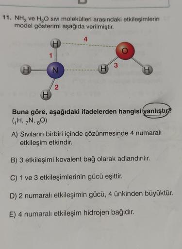 11. NH3 ve H₂O SIVI molekülleri arasındaki etkileşimlerin
model gösterimi aşağıda verilmiştir.
H
H
1
H
N
2
4
H
3
H
Buna göre, aşağıdaki ifadelerden hangisi (yanlıştır?
(₁H, 7N, 80)
A) Sıvıların birbiri içinde çözünmesinde 4 numaralı
etkileşim etkindir.
B) 