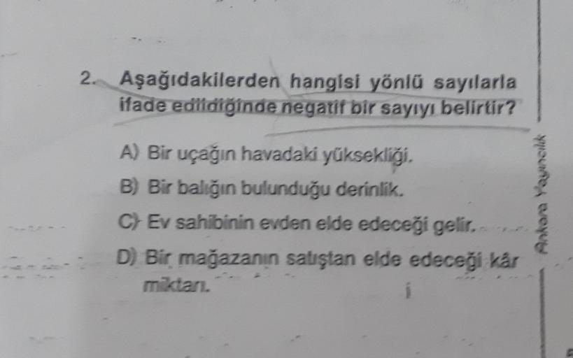 2. Aşağıdakilerden
hangisi yönlü sayılarla
ifade edildiğinde negatif bir sayıyı belirtir?
A) Bir uçağın havadaki yüksekliği.
B) Bir balığın bulunduğu derinlik.
C) Ev sahibinin evden elde edeceği gelir.
D) Bir mağazanın satıştan elde edeceği kår
miktarı.
An