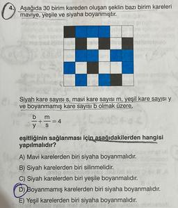 O
Aşağıda 30 birim kareden oluşan şeklin bazı birim kareleri
maviye, yeşile ve siyaha boyanmıştır.
&
aard
b
23
Siyah kare sayısı s, mavi kare sayısı m, yeşil kare sayısı y
ve boyanmamış kare sayısı b olmak üzere,
m
+ -= 4
S
eşitliğinin sağlanması için aşağıdakilerden hangisi
yapılmalıdır?
bli siset
A) Mavi karelerden biri siyaha boyanmalıdır.
B) Siyah karelerden biri silinmelidir.
0100 snuguplo Tys A
C) Siyah karelerden biri yeşile boyanmalıdır.
D) Boyanmamış karelerden biri siyaha boyanmalıdır.
E) Yeşil karelerden biri siyaha boyanmalıdır.
abol