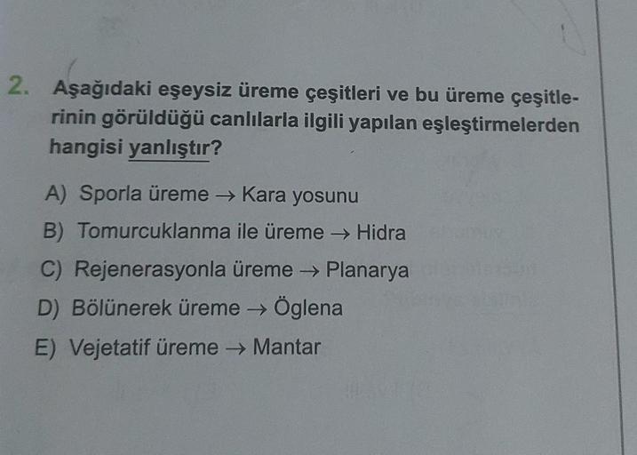 2. Aşağıdaki eşeysiz üreme çeşitleri ve bu üreme çeşitle-
rinin görüldüğü canlılarla ilgili yapılan eşleştirmelerden
hangisi yanlıştır?
A) Sporla üreme → Kara yosunu
B) Tomurcuklanma ile üreme → Hidra
C) Rejenerasyonla üreme → Planarya
D) Bölünerek üreme →