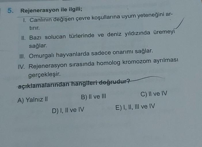 5. Rejenerasyon ile ilgili;
1. Canlının değişen çevre koşullarına uyum yeteneğini ar-
tırır.
II. Bazı solucan türlerinde ve deniz yıldızında üremeyi
sağlar.
III. Omurgalı hayvanlarda sadece onarımı sağlar.
IV. Rejenerasyon sırasında homolog kromozom ayrılm