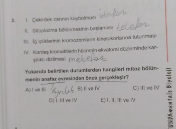 2. 1. Çekirdek zarının kaybolması
intefor
11. Sitoplazma bölünmesinin başlaması telefer
III. lğ ipliklerinin kromozomların kinetokorlarına tutunması
IV. Kardeş kromatitlerin hücrenin ekvatoral düzleminde kar-
şılıklı dizilmesi metefor
Yukarıda belirtilen d