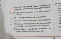 15. Aşağıdakilerden hangisi insanın doğal sistemler
üzerindeki etkisine örnek olarak gösterilebilir?
A) Bitki örtüsünün tahribi sonucunda erozyonun
artması
BY Aşırı yağışların heyelan olayını tetiklemesi
C) Bir dağ yamacı boyunca bitki türlerinin değişmesi
Kuzey yarım kürede yerleşim yeri seçiminde daha
çok dağların güney yamacının tercih edilmesi
E) Buzul Çağlar'ın yaşandığı dönemlerde deniz se-
viyesinde büyük değişimler yaşanması
ANK-2301
17. Bat
den
12
ara
kuş
609
bo
Bu
lış
de
A)
C