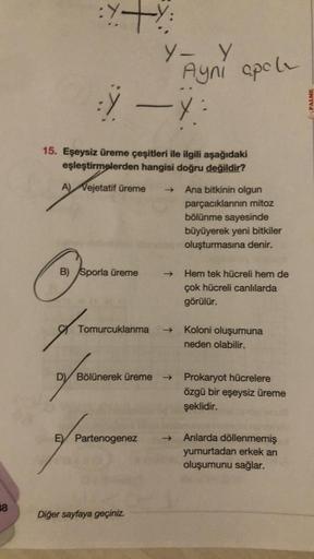 38
:Y+Y:
fo
Y — X
15. Eşeysiz üreme çeşitleri ile ilgili aşağıdaki
eşleştirmelerden hangisi doğru değildir?
A) Vejetatif üreme
B) Sporla üreme
Y- Y
Ayni apel
Tomurcuklanma →>>
E Partenogenez
→>>
D Bölünerek üreme →
Diğer sayfaya geçiniz.
Ana bitkinin olgun