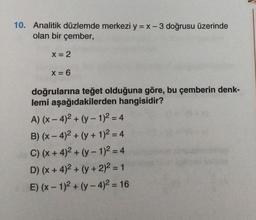 10. Analitik düzlemde merkezi y = x -3 doğrusu üzerinde
olan bir çember,
X = 2
X = 6
doğrularına teğet olduğuna göre, bu çemberin denk-
lemi aşağıdakilerden hangisidir?
A) (x-4)² + (y-1)² = 4
B) (x-4)² + (y + 1)² = 4
C) (x + 4)² + (y - 1)² = 4
D) (x + 4)² + (y + 2)² = 1
E) (x-1)² + (y-4)² = 16