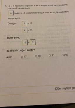 4. a < b koşulunu sağlayan a ile b ardışık pozitif tam sayılarının
çarpımı k olmak üzere
a
değ
değeri b + k toplamından büyük olan, en küçük pozitif tam
sayıya eşittir.
Örneğin:
Buna göre,
A) 80
3
4
12
= 17
B) 87
= 26
ifadesinin değeri kaçtır?
8
C) 88
D) 91
E) 98
Diğer sayfaya ge