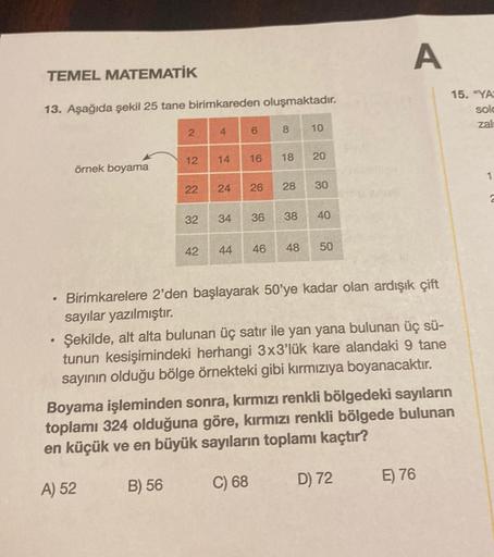 TEMEL MATEMATİK
13. Aşağıda şekil 25 tane birimkareden oluşmaktadır.
.
örnek boyama
2
B) 56
12 14
4
22 24
32
42
6
16
26
34 36
8
18
28
38
10
20
30
40
44 46 48 50
Birimkarelere 2'den başlayarak 50'ye kadar olan ardışık çift
sayılar yazılmıştır.
Şekilde, alt