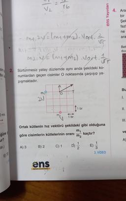 EV
01
3
8m k
m/s
ğüne!
ur?
dir.)
E) 72
5/5.
V₂
m₁₁ 2y = (m₁ ton₂). Vert. Z
M1.
vr
MASTAR
A) 3
m₂.N/E (M₁40₂) Nort. For
2. Sürtünmesiz yatay düzlemde aynı anda şekildeki ko-
numlardan geçen cisimler O noktasında çarpışıp ya-
pışmaktadır.
2V
2/20
B) 2
ens
minds Nitollil Bayl
m₂
Ortak kütlenin hız vektörü şekildeki gibi olduğuna
m₁
göre cisimlerin kütlelerinin oranı
kaçtır?
m₂
1 br
C) 1
1 br
D')=1/12
E)
ens Yayınları
3
3. VİDEO
4. Ara
bir
Şel
fazl
ne
ara
Bet
duw
Bu
I.
II.
ve
A)