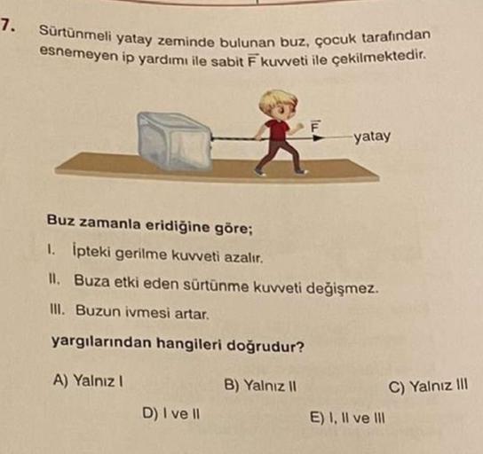 7. Sürtünmeli yatay zeminde bulunan buz, çocuk tarafından
esnemeyen ip yardımı ile sabit F kuvveti ile çekilmektedir.
lu
D) I ve II
yatay
Buz zamanla eridiğine göre;
1. İpteki gerilme kuvveti azalır.
II. Buza etki eden sürtünme kuvveti değişmez.
III. Buzun