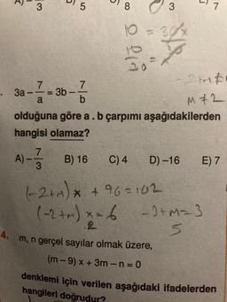 4.
=
3
7
——=
a
3a-
5
3b-
1
5
7
b
8
7
A) ---- B) 16
3
10
la
-yo
10
3
0
olduğuna göre a . b çarpımı aşağıdakilerden
hangisi olamaz?
m, n gerçel sayılar olmak üzere,
(m-9) x + 3m-n=0
7
-2+1 #
M+2
C) 4
(-2+M) x +96=102
(-2+m) x = 6 - 2+M= 3
S
D)-16 E) 7
denklemi için verilen aşağıdaki ifadelerden
hangileri doğrudur?