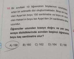 en uzun
10. Bir sınıftaki 13 öğrencinin boylarının uzunlukları
artan bir aritmetik dizi oluşturmaktadır. Boyu en kısa
olan Ayşe'nin boyu 150 santimetre ve boyu e
olan Hakan'ın boyu ise Ayşe'den 24 santimetre daha
uzundur.
Öğrenciler uzundan kısaya doğru ve yan yana
sıraya dizildiklerinde sondan beşinci öğrencinin
boyu kaç santimetre olur?
A) 158 B) 160 C) 162 D) 164 E) 166
2