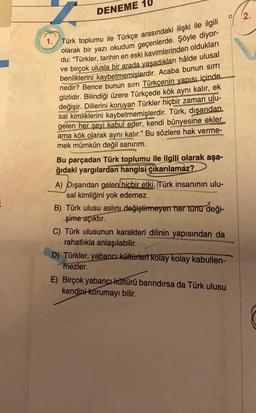 DENEME
Türk toplumu ile Türkçe arasındaki ilişki ile ilgili
olarak bir yazı okudum geçenlerde. Şöyle diyor-
du: "Türkler, tarihin en eski kavimlerinden oldukları
ve birçok ulusla bir arada yaşadıkları hâlde ulusal
benliklerini kaybetmemişlerdir. Acaba bunun sırrı
nedir? Bence bunun sırrı Türkçenin yapısı içinde
gizlidir. Bilindiği üzere Türkçede kök aynı kalır, ek
değişir. Dillerini koruyan Türkler hiçbir zaman ulu-
sal kimliklerini kaybetmemişlerdir. Türk, dışarıdan
gelen her şeyi kabul eder, kendi bünyesine ekler
ama kök olarak aynı kalır." Bu sözlere hak verme-
mek mümkün değil sanırım.
Bu parçadan Türk toplumu ile ilgili olarak aşa-
ğıdaki yargılardan hangisi çıkarılamaz?
A) Dışarıdan gelen hiçbir etki, Türk insanının ulu-
sal kimliğini yok edemez.
B) Türk ulusu aslını değiştirmeyen her türlü deği-
şime açıktır.
C) Türk ulusunun karakteri dilinin yapısından da
rahatlıkla anlaşılabilir.
D) Türkler, yabancı kültürleri kolay kolay kabullen-
mezler.
E) Birçok yabancı kültürü barındırsa da Türk ulusu
kendini korumayı bilir.
2.