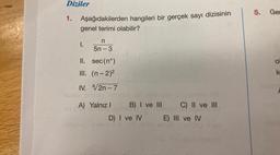 Diziler
1. Aşağıdakilerden hangileri bir gerçek sayı dizisinin
genel terimi olabilir?
n
5n-3
II.
sec (nº)
III. (n-2)²
IV. 4/2n-7
I.
A) Yalnız I
B) I ve III
D) I ve IV
neleiveo ninets &
C) II ve III
SU
E) III ve IV
16x
Tib mo 98 imaloot
5. Ger
O
k
bisbo