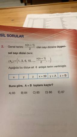 SİL SORULAR
n(n+1)
2
sel sayı dizisi denir.
2. Genel terimi
X
JOS
n(n+1)
(a) = (1, 3, 6, 10, ..
;...)
2
Aşağıda bu diziye ait 6 ardışık terim verilmiştir.
y
olan sayı dizisine üçgen-
x + 39 y + A
Buna göre, A + B toplamı kaçtır?
A) 83
B) 84 C) 85
D) 86
Z + B
E) 87