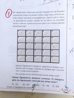 0
Bir öğretmenler odasında bulunan dolaplar sol üst köşeden
başlanarak dolap numaraları soldan sağa doğru artacak şe-
kilde ardışık sayılarla numaralanmıştır. Her bir satırın sonu-
na gelindiğinde benzer şekilde bir alt satırın en solundan
devam edilerek numaralandırma işlemi son dolaba gelince
tamamlanmıştır.
O
O
●
●
1
●
●
O
2
●
A) 121 B) 144
EFSANE TYT MATEMATIK SB/B SERIST
O
O
3
●
●
●
●
。
Gamze Öğretmen'in dolabının sağında bu dolapla aynı
satırda olan 8 dolap, üstünde bu dolapla aynı sütunda
olan 5 dolap bulunmaktadır.
. Her satırda ve her sütunda eşit sayıda dolap vardır.
Gamze Öğretmen'in dolabının numarası 70 olduğuna
göre, bu öğretmenler odasında kaç dolap vardır?
169 D) 196 E) 225
214
8.