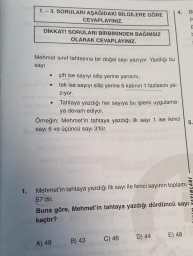 1.
1.-3. SORULARI AŞAĞIDAKİ BİLGİLERE GÖRE
CEVAPLAYINIZ.
DİKKAT! SORULARI BİRBİRİNDEN BAĞIMSIZ
OLARAK CEVAPLAYINIZ.
Mehmet sınıf tahtasına bir doğal sayı yazıyor. Yazdığı bu
sayı
●
çift ise sayıyı silip yerine yarısını,
tek ise sayıyı silip yerine 5 katını