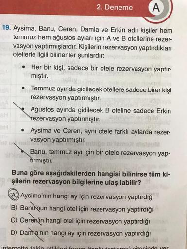 A
19. Aysima, Banu, Ceren, Damla ve Erkin adlı kişiler hem
temmuz hem ağustos ayları için A ve B otellerine rezer-
vasyon yaptırmışlardır. Kişilerin rezervasyon yaptırdıkları
otellerle ilgili bilinenler şunlardır:
●
2. Deneme
Her bir kişi, sadece bir otele