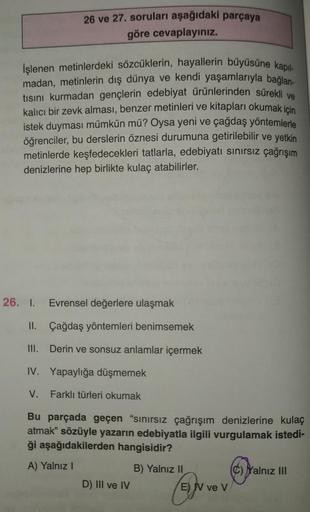 26 ve 27. soruları aşağıdaki parçaya
göre cevaplayınız.
İşlenen metinlerdeki sözcüklerin, hayallerin büyüsüne kapıl-
madan, metinlerin dış dünya ve kendi yaşamlarıyla bağlan-
tısını kurmadan gençlerin edebiyat ürünlerinden sürekli ve
kalıcı bir zevk alması