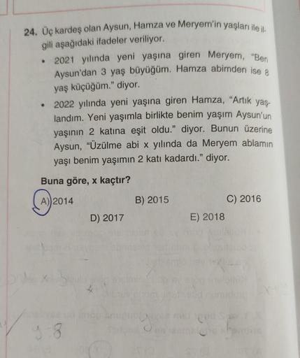 24. Üç kardeş olan Aysun, Hamza ve Meryem'in yaşları ile il
gili aşağıdaki ifadeler veriliyor.
• 2021 yılında yeni yaşına giren Meryem, "Ben
Aysun'dan 3 yaş büyüğüm. Hamza abimden ise 8
yaş küçüğüm." diyor.
2022 yılında yeni yaşına giren Hamza, "Artık yaş-
