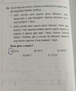 24. Üç kardeş olan Aysun, Hamza ve Meryem'in yaşları ile il
gili aşağıdaki ifadeler veriliyor.
• 2021 yılında yeni yaşına giren Meryem, "Ben
Aysun'dan 3 yaş büyüğüm. Hamza abimden ise 8
yaş küçüğüm." diyor.
2022 yılında yeni yaşına giren Hamza, "Artık yaş-
landım. Yeni yaşımla birlikte benim yaşım Aysun'un
yaşının 2 katına eşit oldu." diyor. Bunun üzerine
Aysun, "Üzülme abi x yılında da Meryem ablamın
yaşı benim yaşımın 2 katı kadardı." diyor.
Buna göre, x kaçtır?
A) 2014
●
9.8
D) 2017
B) 2015
E) 2018
C) 2016