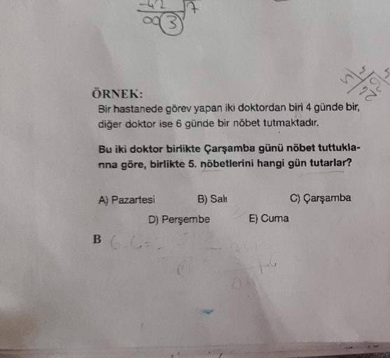 /22
ÖRNEK:
Bir hastanede görev yapan iki doktordan biri 4 günde bir,
diğer doktor ise 6 günde bir nöbet tutmaktadır.
7
A) Pazartesi
Bu iki doktor birlikte Çarşamba günü nöbet tuttukla-
nna göre, birlikte 5. nöbetlerini hangi gün tutarlar?
BG.CA
B) Sali
D) 