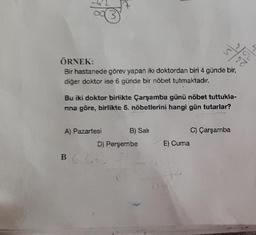 /22
ÖRNEK:
Bir hastanede görev yapan iki doktordan biri 4 günde bir,
diğer doktor ise 6 günde bir nöbet tutmaktadır.
7
A) Pazartesi
Bu iki doktor birlikte Çarşamba günü nöbet tuttukla-
nna göre, birlikte 5. nöbetlerini hangi gün tutarlar?
BG.CA
B) Sali
D) Perşembe
E) Cuma
Š
+4
62
C) Çarşamba