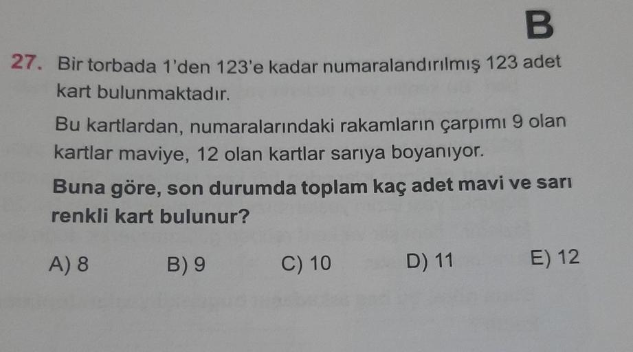 B
27. Bir torbada 1'den 123'e kadar numaralandırılmış 123 adet
kart bulunmaktadır.
Bu kartlardan, numaralarındaki rakamların çarpımı 9 olan
kartlar maviye, 12 olan kartlar sarıya boyanıyor.
Buna göre, son durumda toplam kaç adet mavi ve sarı
renkli kart bu