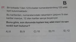 B
27. Bir torbada 1'den 123'e kadar numaralandırılmış 123 adet
kart bulunmaktadır.
Bu kartlardan, numaralarındaki rakamların çarpımı 9 olan
kartlar maviye, 12 olan kartlar sarıya boyanıyor.
Buna göre, son durumda toplam kaç adet mavi ve sarı
renkli kart bulunur?
A) 8
B) 9
C) 10
D) 11
E) 12