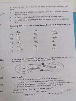 daki
üçlü
onla-
üçlü
etleri
X, Y ve Z kimyasal türleri ile ilgili aşağıdaki bilgiler veri-
liyor.
A)
B)
C)
D)
E)
X'in toplam elektron sayısı, toplam proton sayısın-
dan fazladır.
Buna göre; X, Y ve Z aşağıdakilerden hangisi olabi-
lir?
Y, aynı cins atomlardan oluşmuş moleküldür.
Z, elektron ortaklaşması ile oluşmuş kimyasal tür-
dür.
1.
X
CI
so²-
NH
PO
Buna göre,
S8
Fe
C1₂
A
02
Z
NaCl
Aşağıda iki kimyasal tür arasında oluşan itme ve çekme
kuvvetleri sembolik olarak gösterilmiştir.
S
D) II ve III
H₂O
03
Cl₂
№³
1 ve 3 numaralı kuvvetler itme kuvvetidir.
2 ve 4 numaralı kuvvetler çekme kuvvetidir.
2 ve 4 numaralı kuvvetler, 1 ve 3 numaralı kuvvet-
lerden aşırı baskınsa kimyasal bağ oluşur.
yargılarından hangileri doğrudur?
A) Yalnız I
B) I ve II
C) I ve III
E) I, II ve II