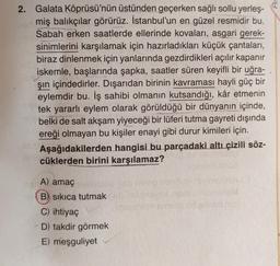 2. Galata Köprüsü'nün üstünden geçerken sağlı sollu yerleş-
miş balıkçılar görürüz. İstanbul'un en güzel resmidir bu.
Sabah erken saatlerde ellerinde kovaları, asgari gerek-
sinimlerini karşılamak için hazırladıkları küçük çantaları,
biraz dinlenmek için yanlarında gezdirdikleri açılır kapanır
iskemle, başlarında şapka, saatler süren keyifli bir uğra-
şın içindedirler. Dışarıdan birinin kavraması hayli güç bir
eylemdir bu. İş sahibi olmanın kutsandığı, kâr etmenin
tek yararlı eylem olarak görüldüğü bir dünyanın içinde,
belki de salt akşam yiyeceği bir lüferi tutma gayreti dışında
ereği olmayan bu kişiler enayi gibi durur kimileri için.
Aşağıdakilerden hangisi bu parçadaki altı çizili söz-
Po cüklerden birini karşılamaz?
A) amaç islabled orb ne op sons
B) sıkıca tutmak
C) ihtiyaç
D) takdir görmek
E) meşguliyet