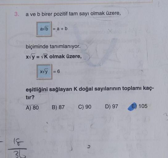 3.
a ve b birer pozitif tam sayı olmak üzere,
avb = a + b
biçiminde tanımlanıyor.
x√y = √K olmak üzere,
18
36
x√y = 6
eşitliğini sağlayan K doğal sayılarının toplamı kaç-
tır?
A) 80 B) 87
Z
C) 90
D) 97
105