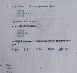 3.
a ve b birer pozitif tam sayı olmak üzere,
avb = a + b
biçiminde tanımlanıyor.
x√y = √K olmak üzere,
18
36
x√y = 6
eşitliğini sağlayan K doğal sayılarının toplamı kaç-
tır?
A) 80 B) 87
Z
C) 90
D) 97
105
