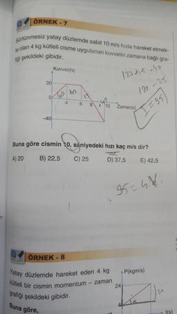 ÖRNEK - 7
Sürtünmesiz yatay düzlemde sabit 10 m/s hızla hareket etmek-
te olan 4 kg kütleli cisme uygulanan kuvvetin zamana bağlı gra-
fiği şekildeki gibidir.
30
0
-40
Kuvvet(N)
60
4
ÖRNEK - 8
bo
6
120415-40
122-25
=95)
8 > 10 Zaman(s)
Buna göre cismin 10. saniyedeki hızı kaç m/s dir?
A) 20
B) 22,5
C) 25
D) 37,5
E) 42,5
95=4.4/1
Yatay düzlemde hareket eden 4 kg
kütleli bir cismin momentum - zaman
grafiği
şekildeki gibidir.
Buna göre,
24
P(kgm/s)
t(s)