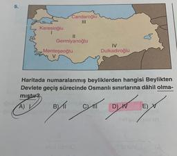 5.
Karesioğlu
I
Candaroğlu
11
Germiyanoğlu
Menteşeoğlu
V
IV
Dulkadiroğlu
Haritada numaralanmış beyliklerden hangisi Beylikten
Devlete geçiş sürecinde Osmanlı sınırlarına dâhil olma-
mıştır?
A)
BI C) M
D) IV
E) X