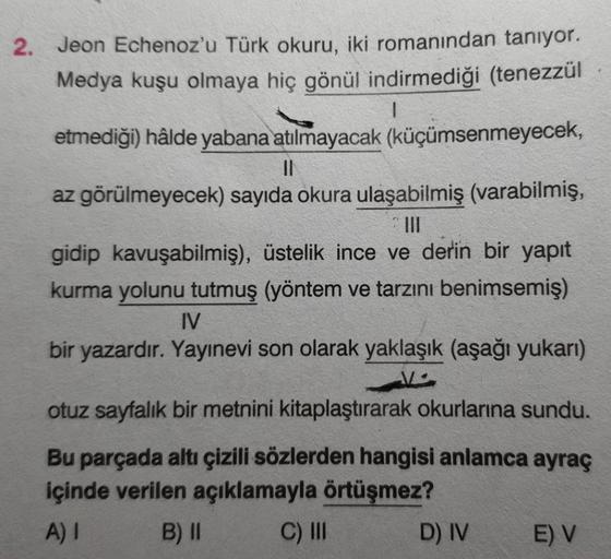 2. Jeon Echenoz'u Türk okuru, iki romanından tanıyor.
Medya kuşu olmaya hiç gönül indirmediği (tenezzül
etmediği) hâlde yabana atılmayacak (küçümsenmeyecek,
||
az görülmeyecek) sayıda okura ulaşabilmiş (varabilmiş,
III
gidip kavuşabilmiş), üstelik ince ve 