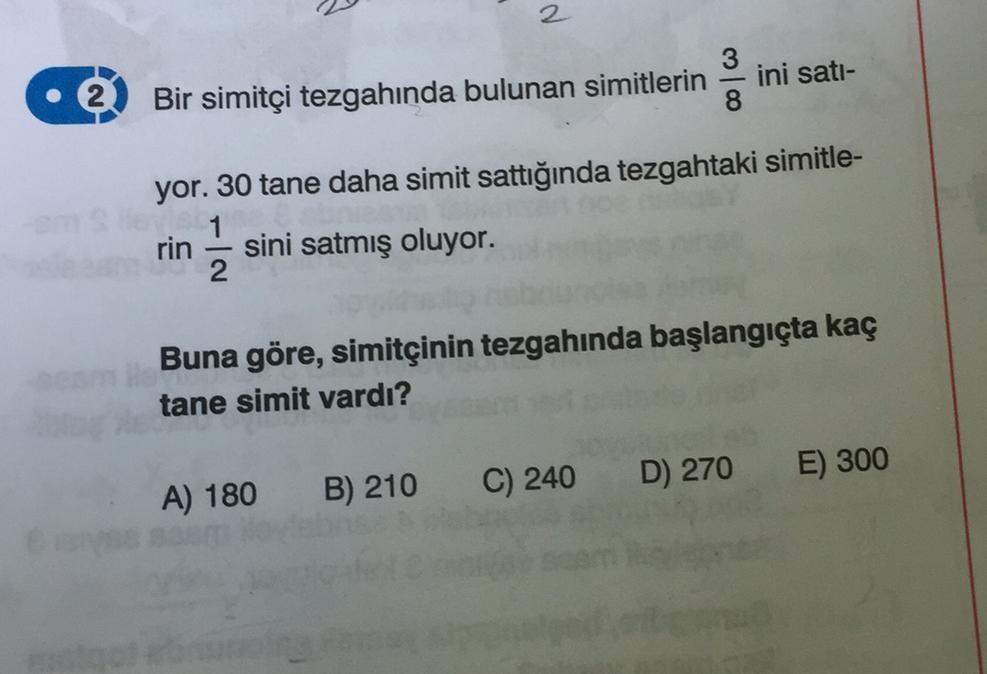 Bir simitçi tezgahında bulunan simitlerin
rin
d
sini satmış oluyor.
yor. 30 tane daha simit sattığında tezgahtaki simitle-
13
2
A) 180 B) 210
3
Buna göre, simitçinin tezgahında başlangıçta kaç
tane simit vardı?
C) 240
ini satı-
D) 270
E) 300