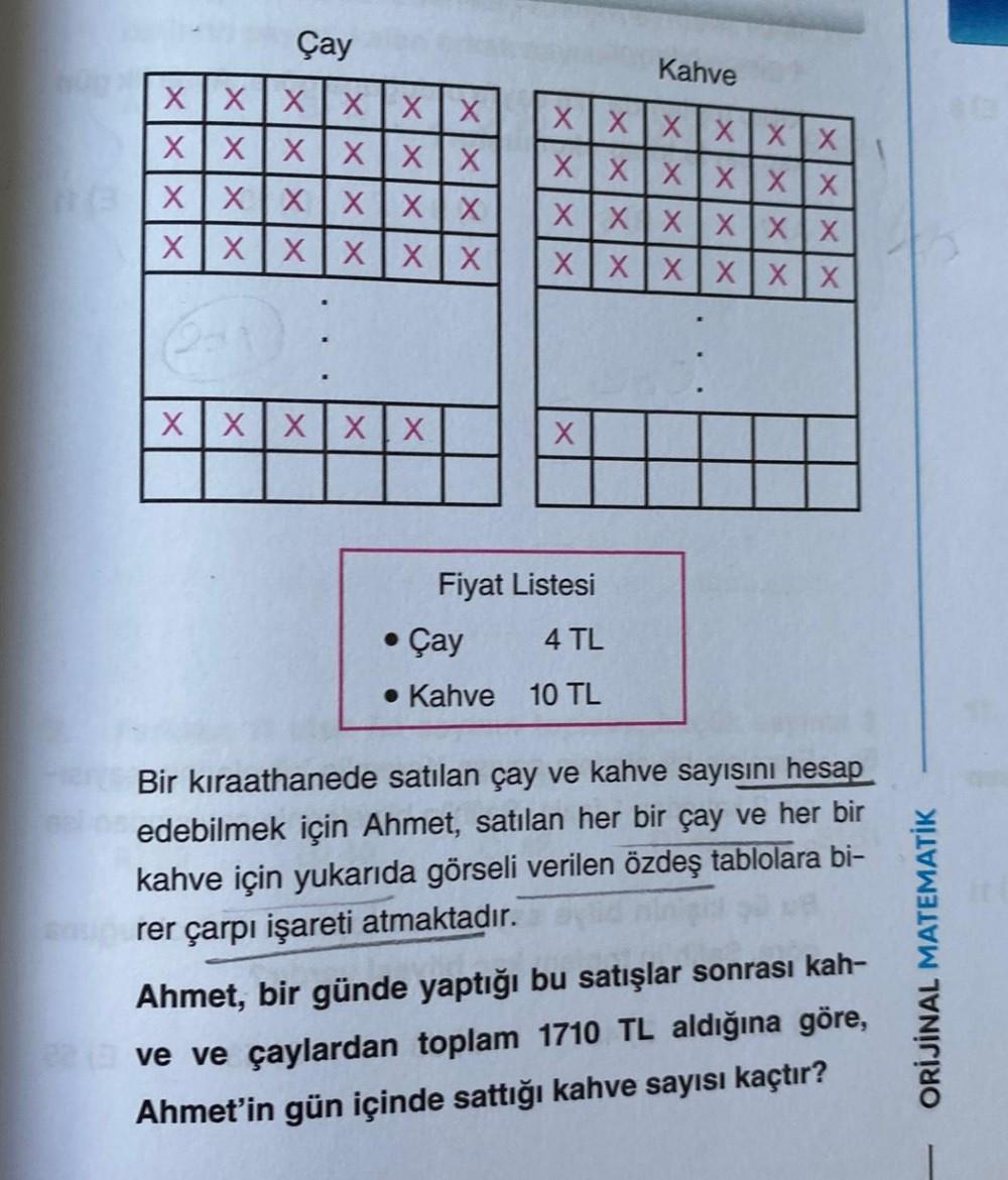 Çay
Kahve
XXXXXX
XXXXXX
XXXXXX XXXXXX
XXXXXX XXXXXX
XXXXXX
XXXXXX
XXXXX
X
Fiyat Listesi
4 TL
Kahve 10 TL
• Çay
Bir kıraathanede satılan çay ve kahve sayısını hesap
edebilmek için Ahmet, satılan her bir çay ve her bir
kahve için yukarıda görseli verilen özd