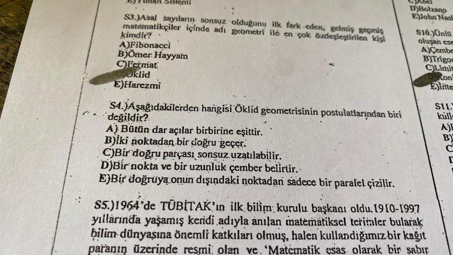 Sistemi
S3.)Asal sayıların sonsuz olduğunu ilk fark eden, gelmiş geçmiş
matematikçiler içinde adı geometri ile en çok özdeşleştirilen kişi
kimdir?
A)Fibonacci
B)Ömer Hayyam
C)Fermat
Oklid
E)Harezmi
S4.)Aşağıdakilerden hangisi Öklid geometrisinin postulatla