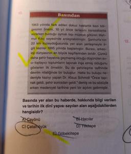 10.
Basından
1963 yılında fark edilen dokuz hektarlık kazı böl-
gesinin önemi, 10 yıl önce tarlasını karasabanla
sürerken bulduğu oymalı taşı müzeye götüren Mah-
mut Kılıç sayesinde anlaşılabilmiştir. Şanlıurfa'nın
20 km kuzeydoğusunda yer alan yerleşmeyle il-
gili kazılar 1995 yılında başlamıştır. Burası, arkeo-
loji dünyasının en büyük keşiflerinden biridir. Çünkü
daha şehir hayatına geçmemiş olduğu düşünülen av-
ci-toplayıcı toplumların tapınak inşa etmiş olduğunu
gösteren ilk örnektir. Bu da şehirleşme tarihinde
devrim niteliğinde bir buluştur. Hatta bu buluşu ne-
deniyle kazıyı yapan Dr. Klaus Schmidt "Önce tapi-
nak geldi, şehir sonradan geldi." demiş ve bu sözüyle
erken medeniyet tarihine yeni bir açılım getirmiştir.
Basında yer alan bu haberde, hakkında bilgi verilen
ve tarihin ilk dinî yapısı sayılan alan aşağıdakilerden
hangisidir?
AÇayönü
C) Çatalhöyük
B) Hacılar
D) Tilkitepe
5) Göbeklitepe
12.
E