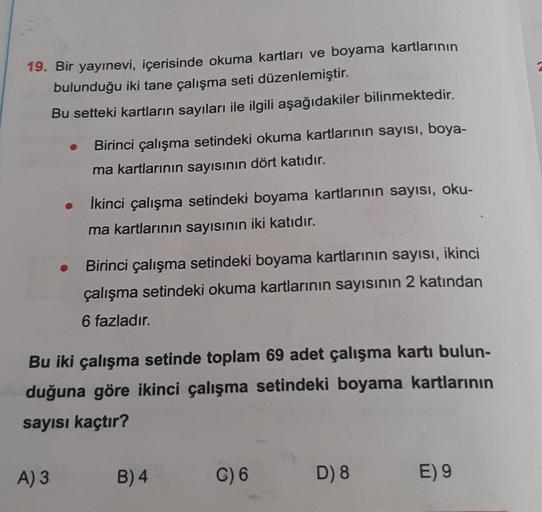 19. Bir yayınevi, içerisinde okuma kartları ve boyama kartlarının
bulunduğu iki tane çalışma seti düzenlemiştir.
Bu setteki kartların sayıları ile ilgili aşağıdakiler bilinmektedir.
Birinci çalışma setindeki okuma kartlarının sayısı, boya-
ma kartlarının s