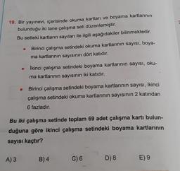19. Bir yayınevi, içerisinde okuma kartları ve boyama kartlarının
bulunduğu iki tane çalışma seti düzenlemiştir.
Bu setteki kartların sayıları ile ilgili aşağıdakiler bilinmektedir.
Birinci çalışma setindeki okuma kartlarının sayısı, boya-
ma kartlarının sayısının dört katıdır.
A) 3
İkinci çalışma setindeki boyama kartlarının sayısı, oku-
ma kartlarının sayısının iki katıdır.
Birinci çalışma setindeki boyama kartlarının sayısı, ikinci
çalışma setindeki okuma kartlarının sayısının 2 katından
6 fazladır.
Bu iki çalışma setinde toplam 69 adet çalışma kartı bulun-
duğuna göre ikinci çalışma setindeki boyama kartlarının
sayısı kaçtır?
B) 4
C) 6
D) 8
E) 9