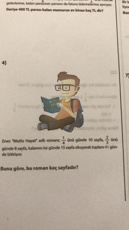 6
giderlerine, kalan parasının yarısını da fatura ödemelerine ayırıyor.
Geriye 400 TL parası kalan memurun ev kirası kaç TL dir?
4)
Het op vite
DO
MUTLU
HAYA
ngo sa Disblubo va
Enes "Mutlu Hayat" adlı romanı; ünü günde 10 sayfa, ünü
günde 8 sayfa, kalanını ise günde 15 sayfa okuyarak toplam 41 gün-
de bitiriyor.
Buna göre, bu roman kaç sayfadır?
Bir k
liyor
Bur
7)