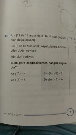 14. A = {11 ile 17 arasında iki farklı asal çarpanı
olan doğal sayılar}
B = {8 ile 18 arasındaki ikiye kalansız bölüne-
bilen doğal sayılar}
kümeleri veriliyor.
Buna göre aşağıdakilerden hangisi doğru-
dur?
A) S(A) = 4
C) S(B) = 5
-OD-2/22-23
B) S(AB) = 2
D) S(AUB) = 6
15. A
7
Ve