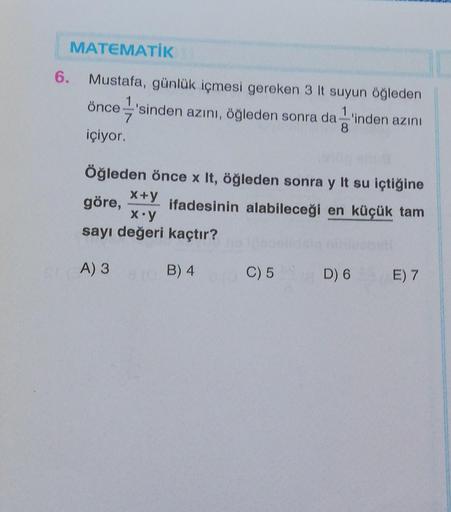 6.
MATEMATİK
Mustafa, günlük içmesi gereken 3 It suyun öğleden
önce'sinden azını, öğleden sonra da 'inden azını
içiyor.
Öğleden önce x It, öğleden sonra y It su içtiğine
ifadesinin alabileceği en küçük tam
x+y
göre,
x.y
ayı değeri kaçtır?
B) 4
A) 3
C) 5
D)
