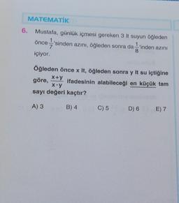 6.
MATEMATİK
Mustafa, günlük içmesi gereken 3 It suyun öğleden
önce'sinden azını, öğleden sonra da 'inden azını
içiyor.
Öğleden önce x It, öğleden sonra y It su içtiğine
ifadesinin alabileceği en küçük tam
x+y
göre,
x.y
ayı değeri kaçtır?
B) 4
A) 3
C) 5
D) 6
E) 7